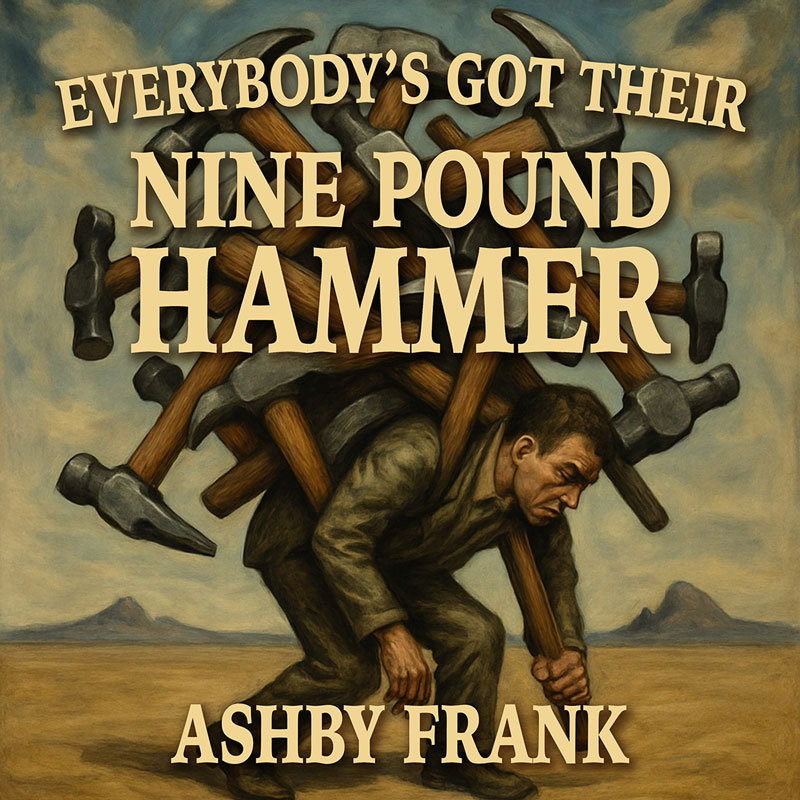 The cover for Everybody’s Got Their Nine Pound Hammer by Ashby Frank features an image of a man struggling under the weight of numerous oversized hammers strapped to his back. Set against a barren landscape with distant mountains and a cloudy sky. The vintage-style lettering emphasizes the title and artist’s name.